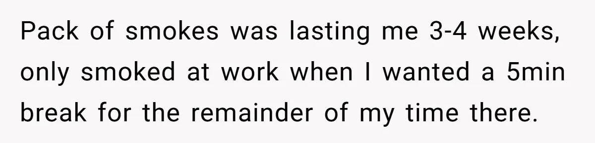 Pack of smokes was lasting me 3-4 weeks, only smoked at work when I wanted a 5min break for the remainder of my time there.
