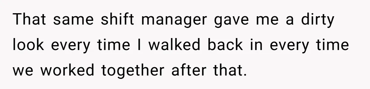 That same shift manager gave me a dirty look every time I walked back in every time we worked together after that.