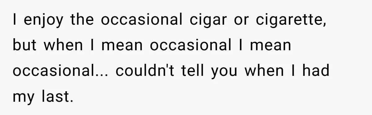 I enjoy the occasional cigar or cigarette, but when I mean occasional I mean occasional... couldn't tell you when I had my last.
