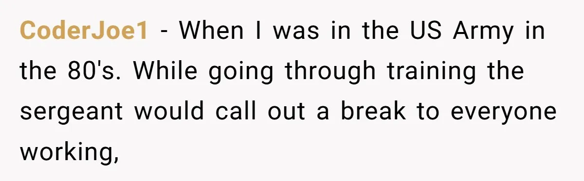 CoderJoe1 − When I was in the US Army in the 80's. While going through training the sergeant would call out a break to everyone working,