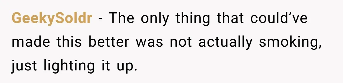 GeekySoldr − The only thing that could’ve made this better was not actually smoking, just lighting it up.