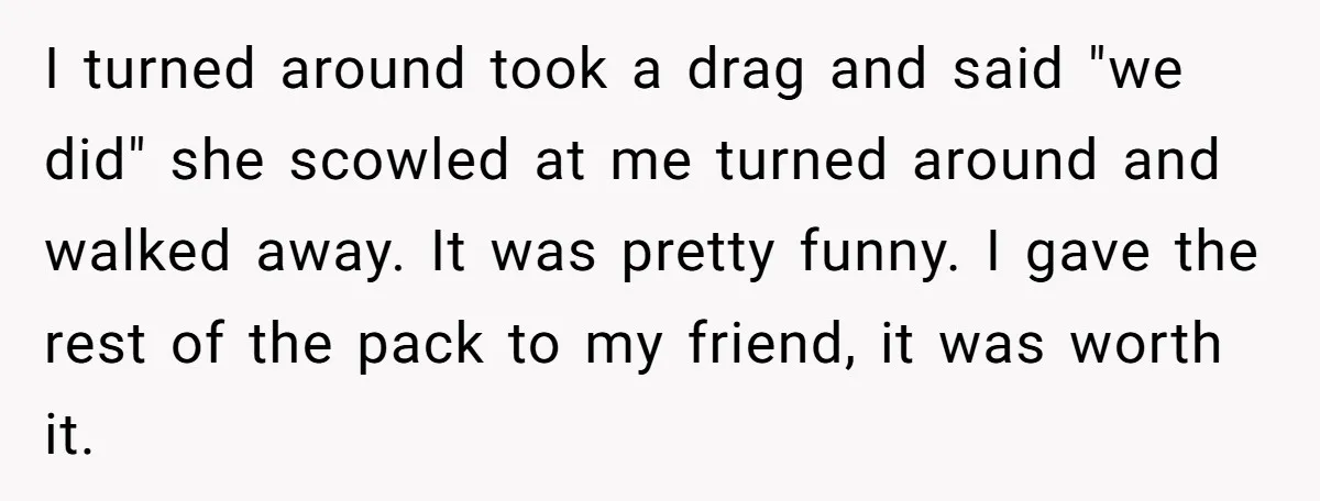 I turned around took a drag and said "we did" she scowled at me turned around and walked away. It was pretty funny. I gave the rest of the pack...