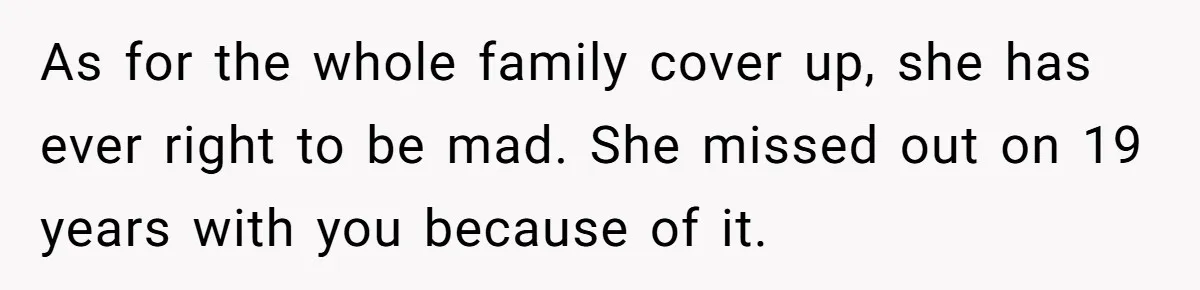 As for the whole family cover up, she has ever right to be mad. She missed out on 19 years with you because of it.