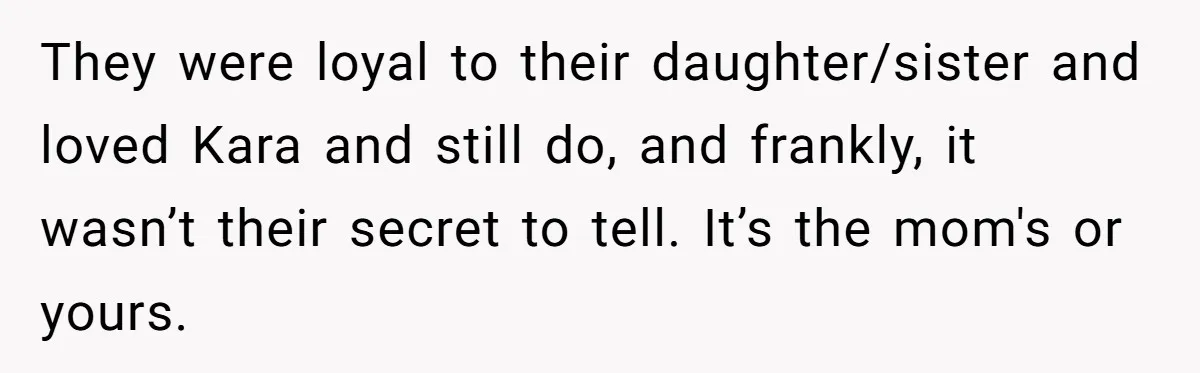 They were loyal to their daughter/sister and loved Kara and still do, and frankly, it wasn’t their secret to tell. It’s the mom's or yours.