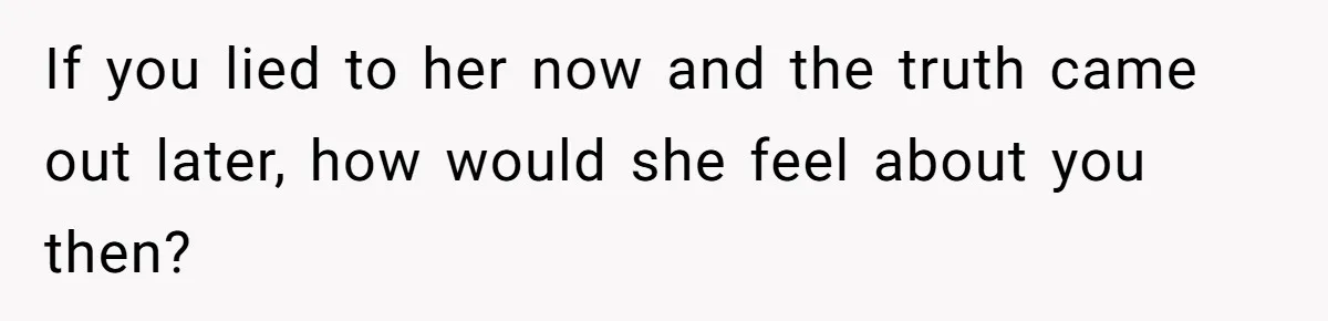 If you lied to her now and the truth came out later, how would she feel about you then?