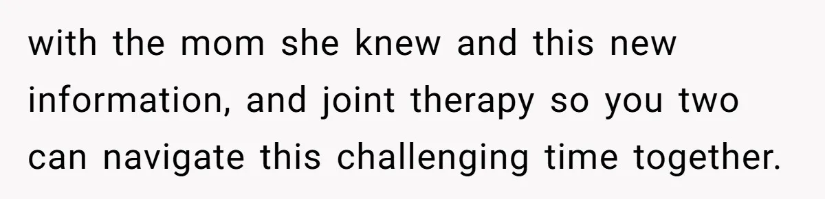 with the mom she knew and this new information, and joint therapy so you two can navigate this challenging time together.