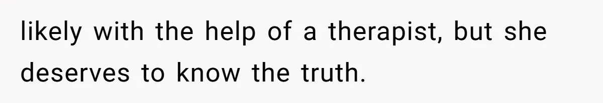 likely with the help of a therapist, but she deserves to know the truth.