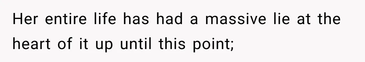 Her entire life has had a massive lie at the heart of it up until this point;