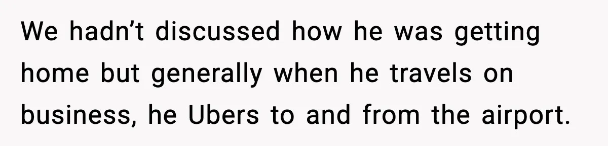 We hadn’t discussed how he was getting home but generally when he travels on business, he Ubers to and from the airport.