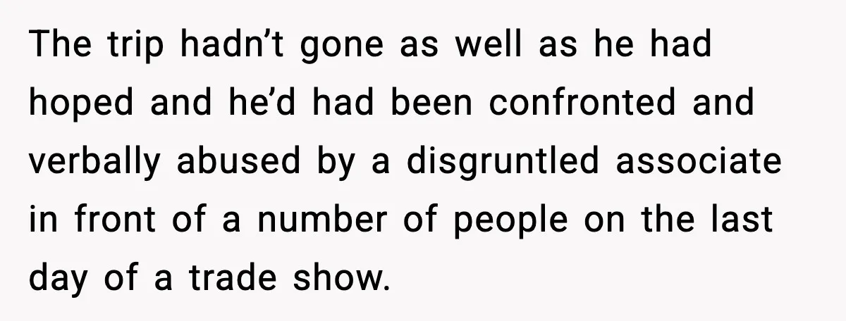 The trip hadn’t gone as well as he had hoped and he’d had been confronted and verbally abused by a disgruntled associate in front of a number of people on...
