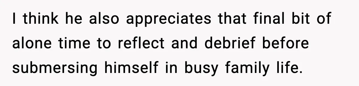 I think he also appreciates that final bit of alone time to reflect and debrief before submersing himself in busy family life.