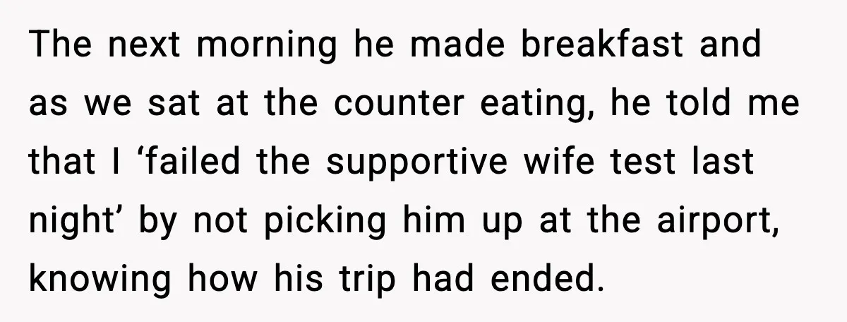 The next morning he made breakfast and as we sat at the counter eating, he told me that I ‘failed the supportive wife test last night’ by not picking him...