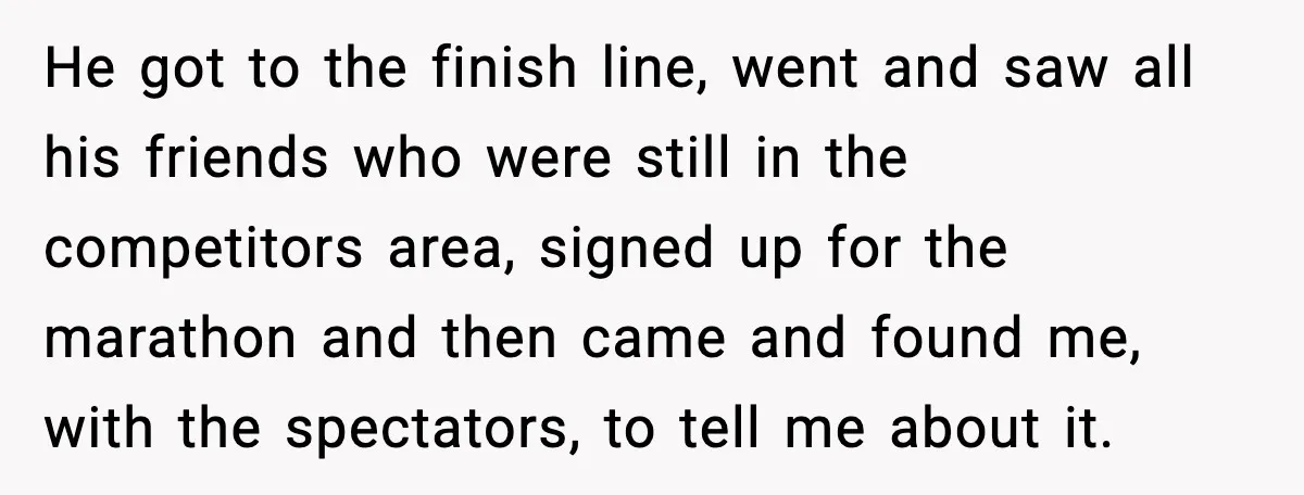 He got to the finish line, went and saw all his friends who were still in the competitors area, signed up for the marathon and then came and found me,...