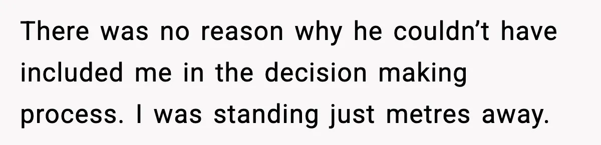 There was no reason why he couldn’t have included me in the decision making process. I was standing just metres away.