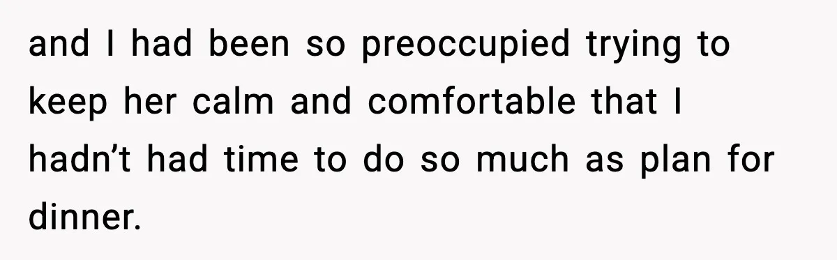 and I had been so preoccupied trying to keep her calm and comfortable that I hadn’t had time to do so much as plan for dinner.