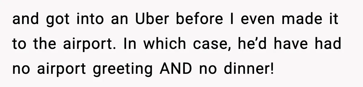 and got into an Uber before I even made it to the airport. In which case, he’d have had no airport greeting AND no dinner!