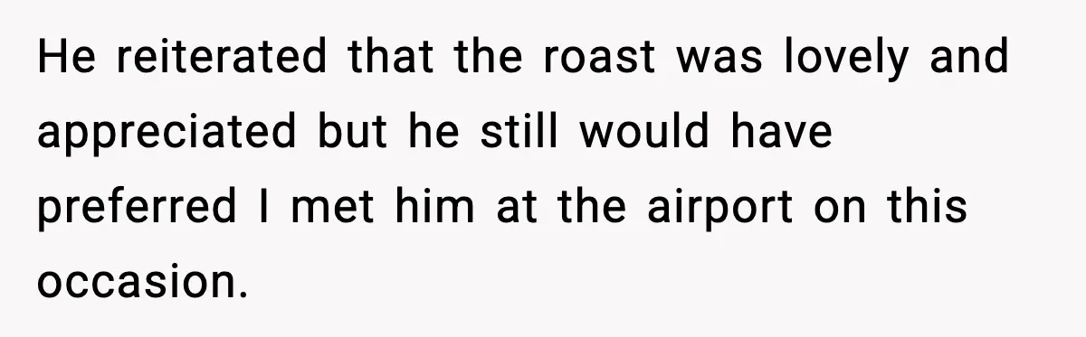 He reiterated that the roast was lovely and appreciated but he still would have preferred I met him at the airport on this occasion.