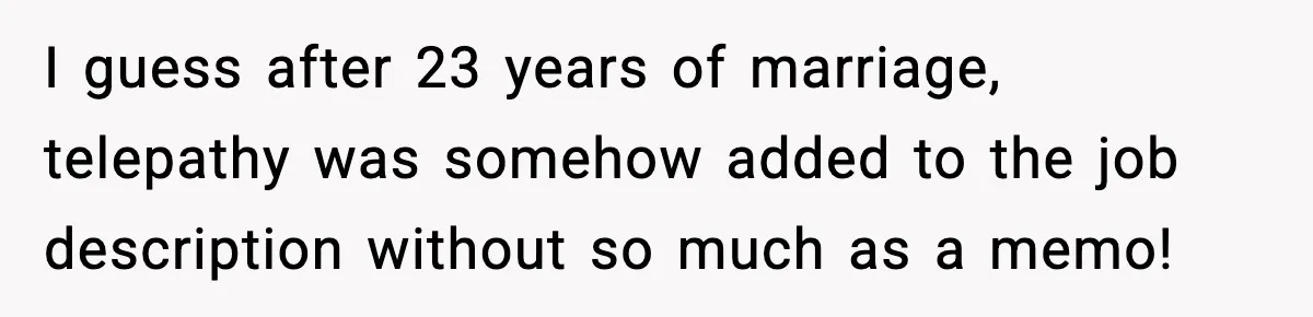 I guess after 23 years of marriage, telepathy was somehow added to the job description without so much as a memo!