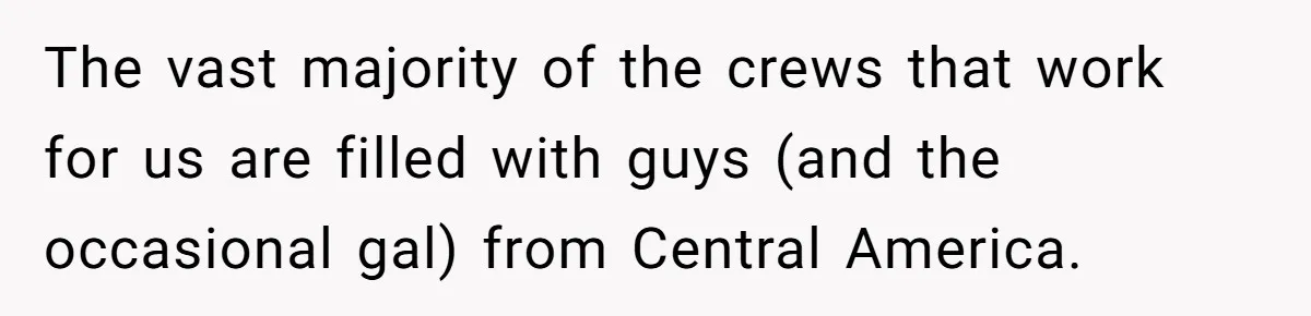 The vast majority of the crews that work for us are filled with guys (and the occasional gal) from Central America.