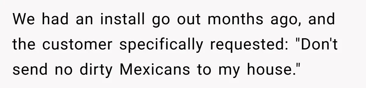 We had an install go out months ago, and the customer specifically requested: "Don't send no dirty Mexicans to my house."