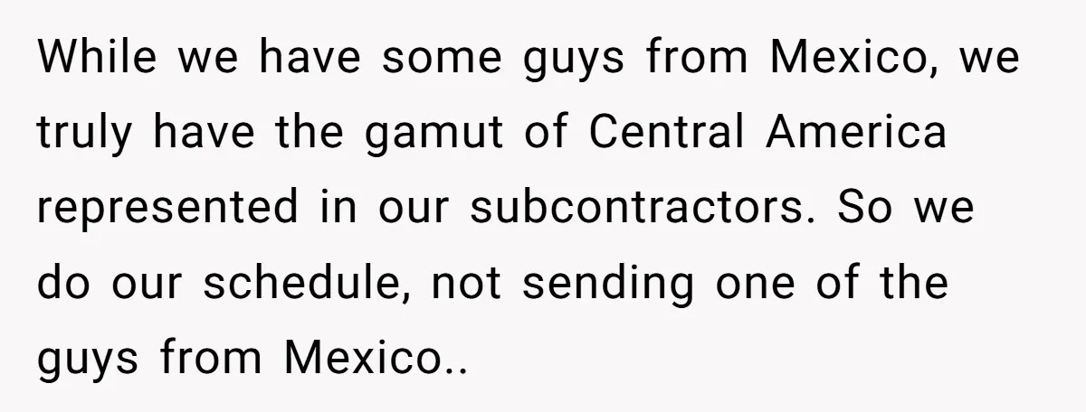 While we have some guys from Mexico, we truly have the gamut of Central America represented in our subcontractors. So we do our schedule, not sending one of the guys...