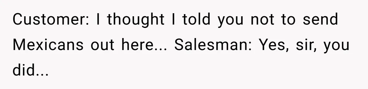 Customer: I thought I told you not to send Mexicans out here... Salesman: Yes, sir, you did...