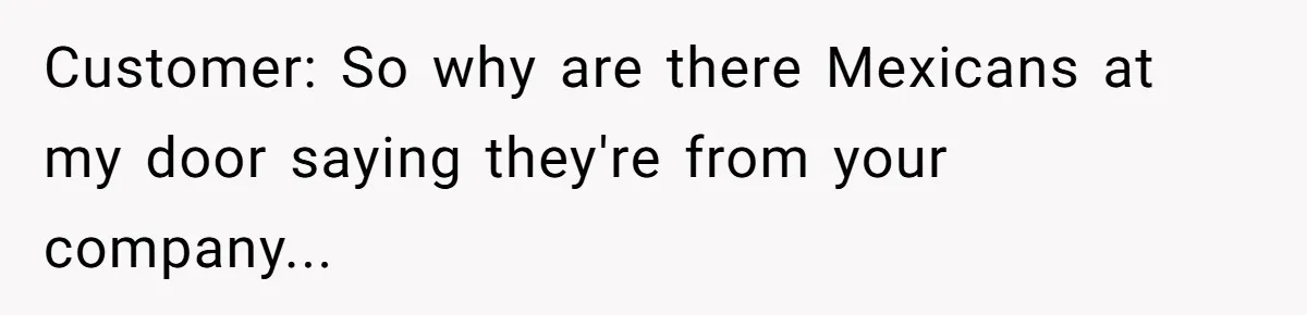 Customer: So why are there Mexicans at my door saying they're from your company...
