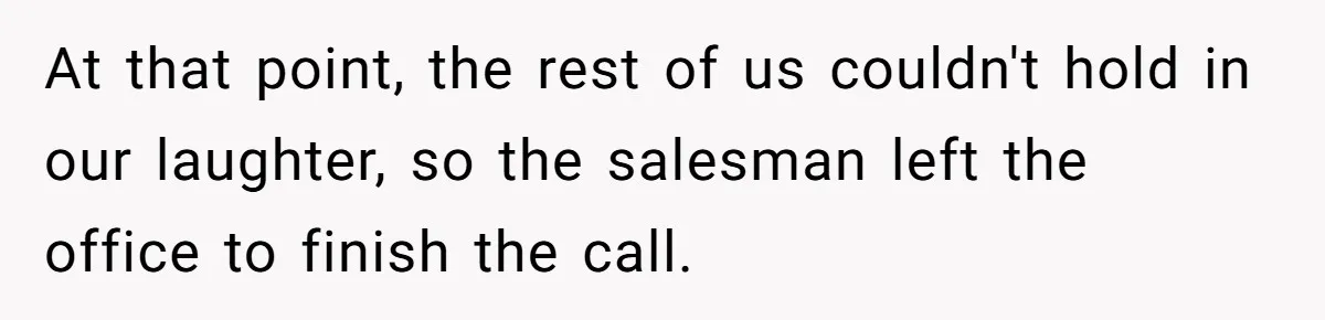 At that point, the rest of us couldn't hold in our laughter, so the salesman left the office to finish the call.