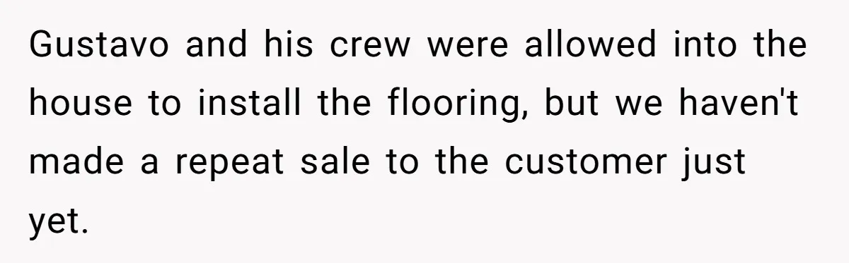 Gustavo and his crew were allowed into the house to install the flooring, but we haven't made a repeat sale to the customer just yet.