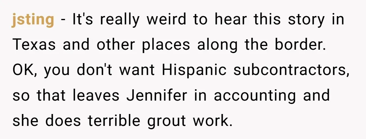 jsting − It's really weird to hear this story in Texas and other places along the border. OK, you don't want Hispanic subcontractors, so that leaves Jennifer in accounting and...