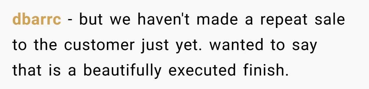dbarrc − but we haven't made a repeat sale to the customer just yet. wanted to say that is a beautifully executed finish.