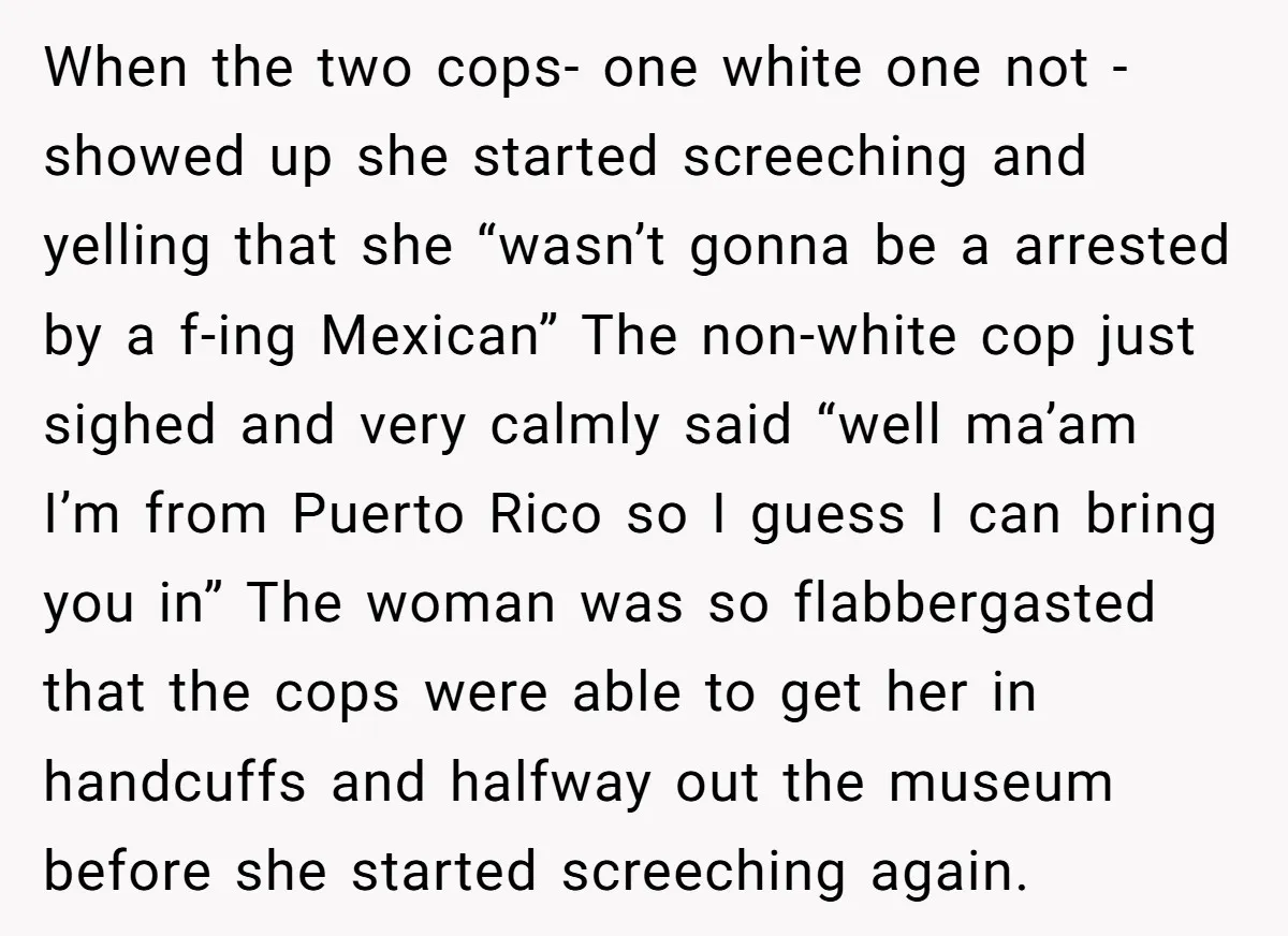 When the two cops- one white one not - showed up she started screeching and yelling that she “wasn’t gonna be a arrested by a f-ing Mexican” The non-white cop...