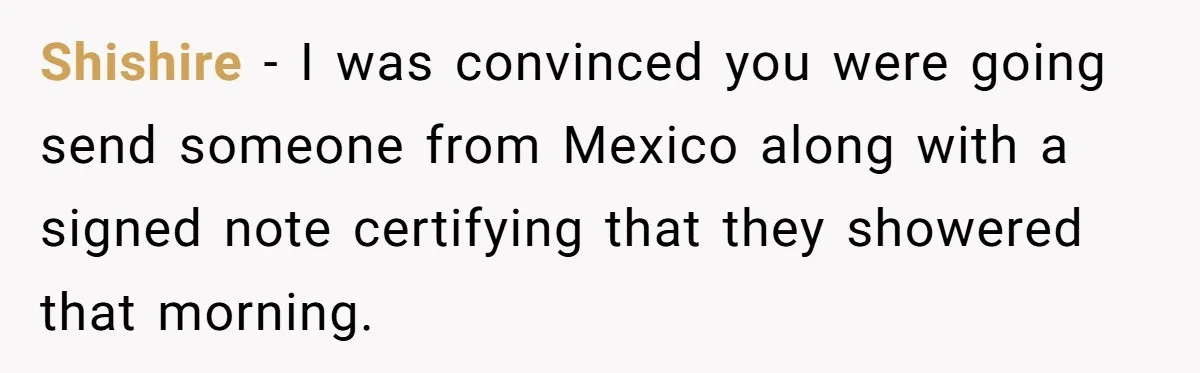 Shishire − I was convinced you were going send someone from Mexico along with a signed note certifying that they showered that morning.