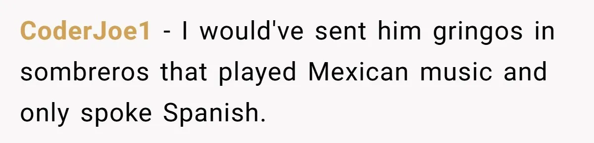 CoderJoe1 − I would've sent him gringos in sombreros that played Mexican music and only spoke Spanish.