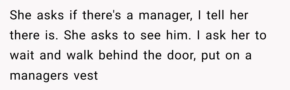 She asks if there's a manager, I tell her there is. She asks to see him. I ask her to wait and walk behind the door, put on a managers...