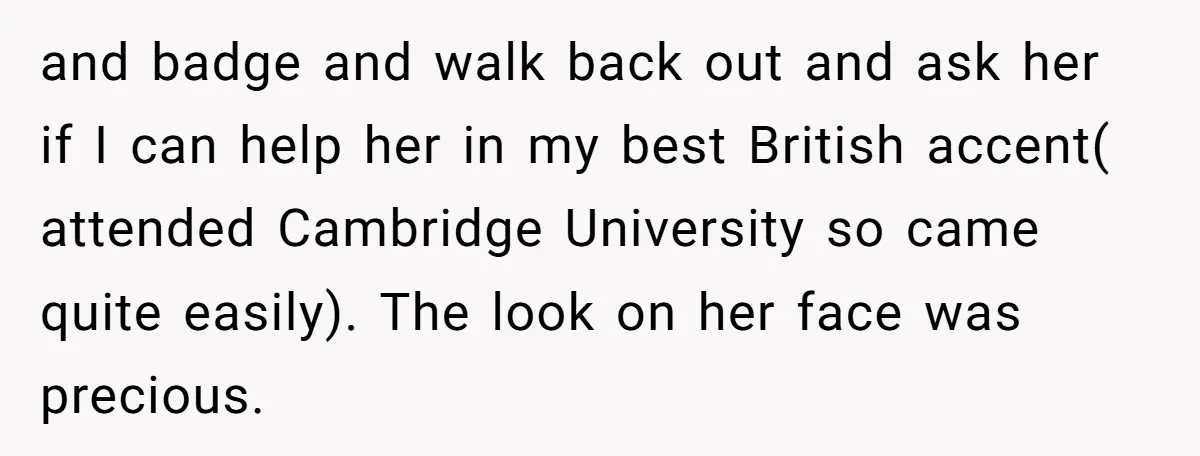and badge and walk back out and ask her if I can help her in my best British accent( attended Cambridge University so came quite easily). The look on her...