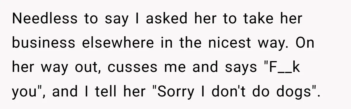 Needless to say I asked her to take her business elsewhere in the nicest way. On her way out, cusses me and says "F__k you", and I tell her "Sorry...