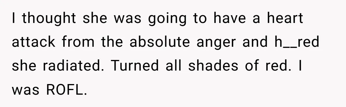 I thought she was going to have a heart attack from the absolute anger and h__red she radiated. Turned all shades of red. I was ROFL.