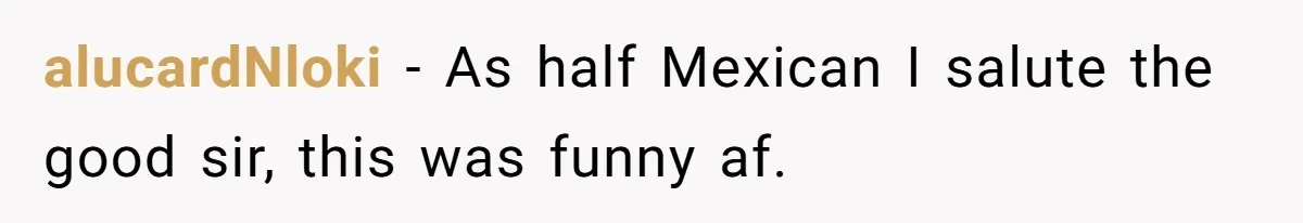 alucardNloki − As half Mexican I salute the good sir, this was funny af.