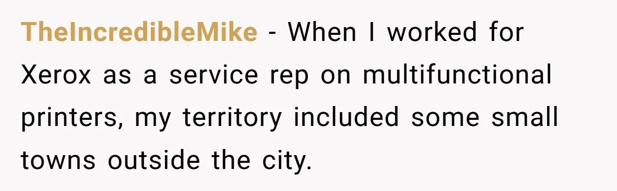 TheIncredibleMike − When I worked for Xerox as a service rep on multifunctional printers, my territory included some small towns outside the city.