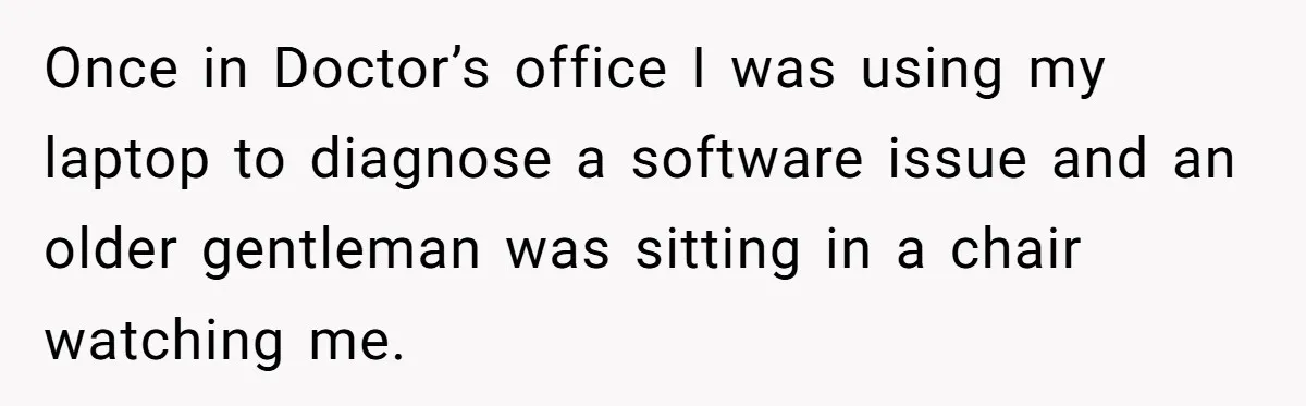 Once in Doctor’s office I was using my laptop to diagnose a software issue and an older gentleman was sitting in a chair watching me.