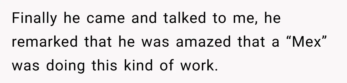 Finally he came and talked to me, he remarked that he was amazed that a “Mex” was doing this kind of work.