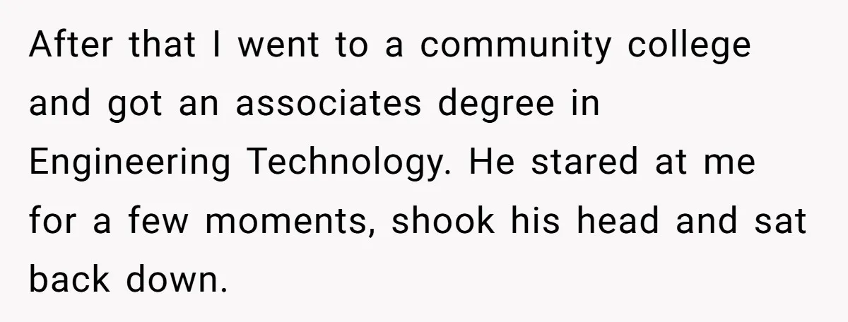 After that I went to a community college and got an associates degree in Engineering Technology. He stared at me for a few moments, shook his head and sat back...
