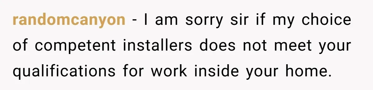 randomcanyon − I am sorry sir if my choice of competent installers does not meet your qualifications for work inside your home.