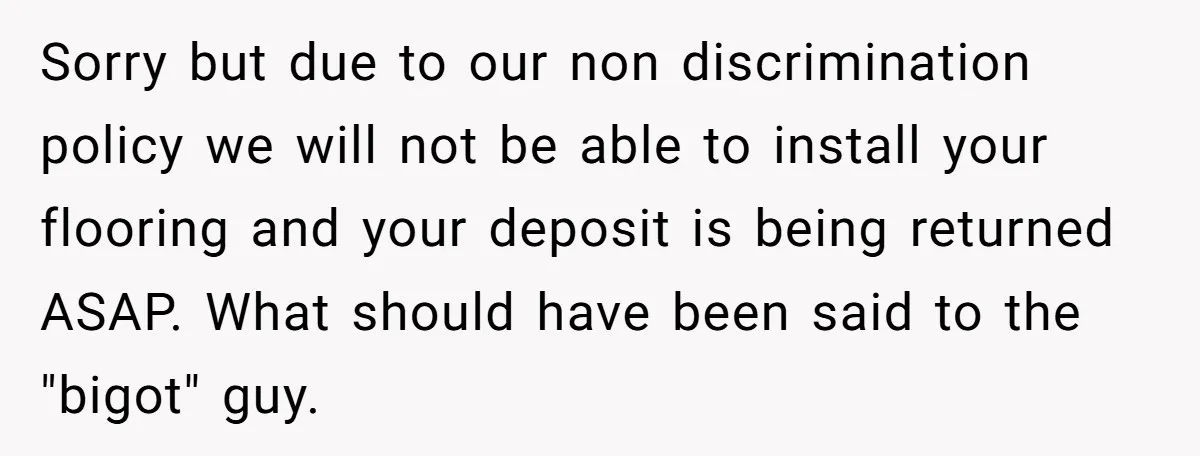 Sorry but due to our non discrimination policy we will not be able to install your flooring and your deposit is being returned ASAP. What should have been said to...