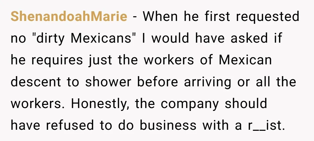 ShenandoahMarie − When he first requested no "dirty Mexicans" I would have asked if he requires just the workers of Mexican descent to shower before arriving or all the workers....