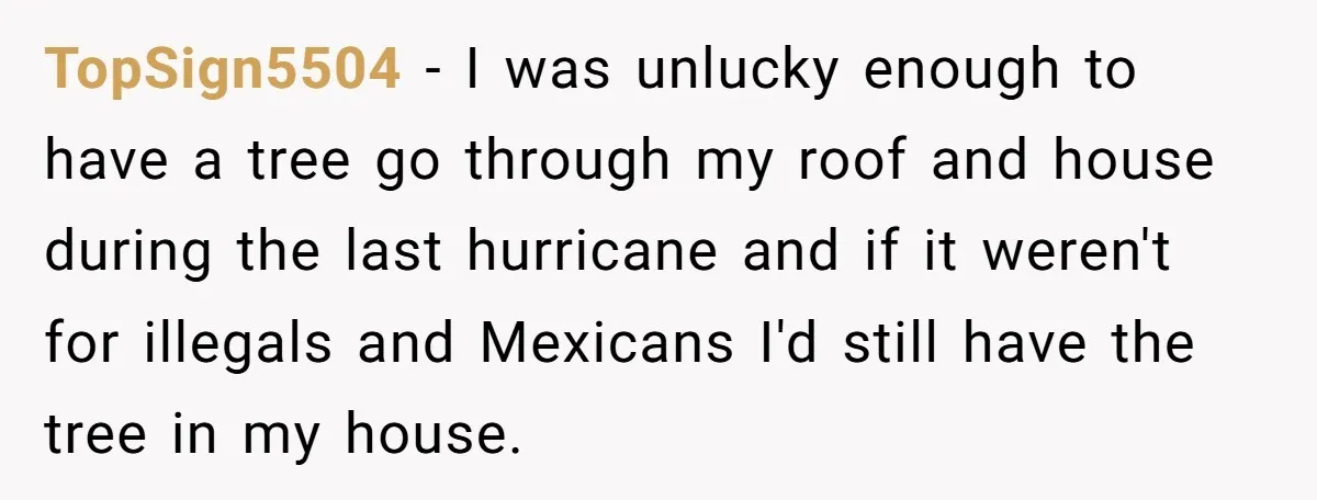 TopSign5504 − I was unlucky enough to have a tree go through my roof and house during the last hurricane and if it weren't for illegals and Mexicans I'd still...