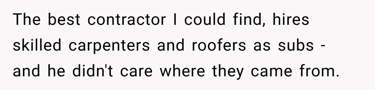 The best contractor I could find, hires skilled carpenters and roofers as subs - and he didn't care where they came from.