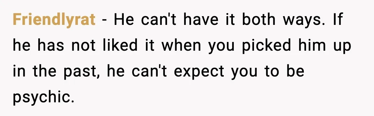 Friendlyrat - He can't have it both ways. If he has not liked it when you picked him up in the past, he can't expect you to be psychic.