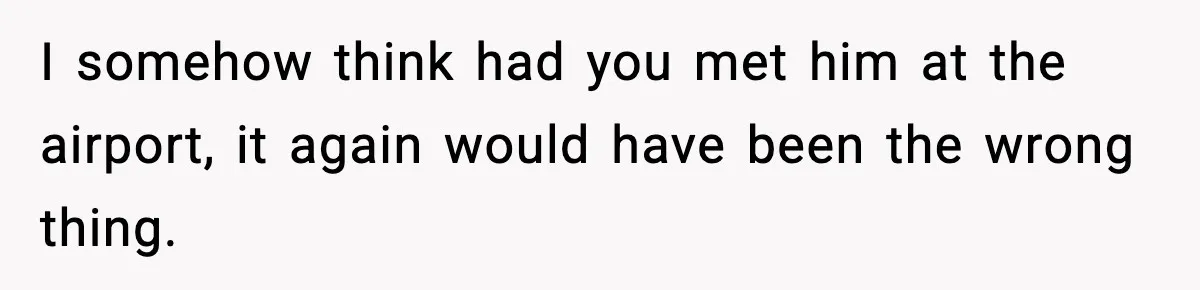 I somehow think had you met him at the airport, it again would have been the wrong thing.